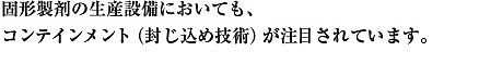 固形製剤の生産設備においても、コンテインメント（封じ込め技術）が注目されています。