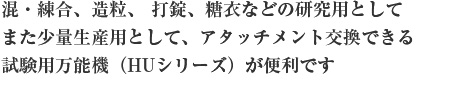 混・練合、造粒、 打錠、糖衣などの研究用としてまた少量生産用として、アタッチメント交換できる試験用万能機（HUシリーズ）が便利です。