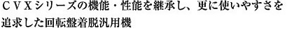 ＣＶＸシリーズの機能・性能を継承し、更に使いやすさを追求した回転盤着脱汎用機