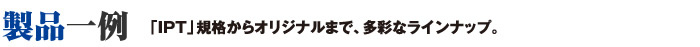 製品一例　「IPT」規格からオリジナルまで、多彩なラインナップ。