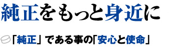 純正をもっと身近に。 「純正」である事の「安心と使命」。